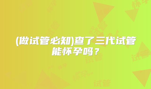 (做试管必知)查了三代试管能怀孕吗?