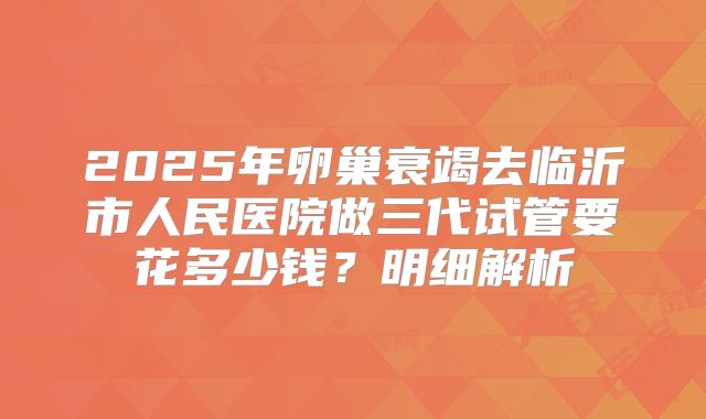 2025年卵巢衰竭去临沂市人民医院做三代试管要花多少钱？明细解析