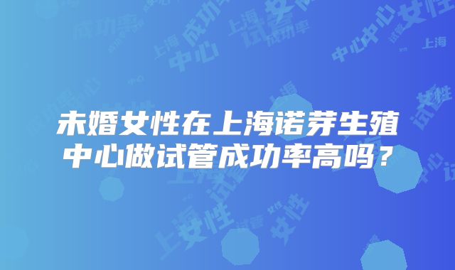 未婚女性在上海诺芽生殖中心做试管成功率高吗？