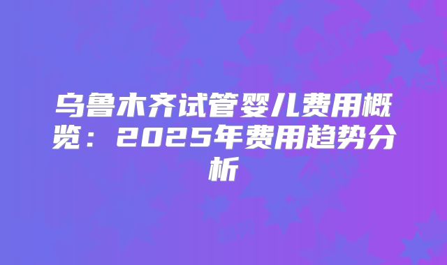 乌鲁木齐试管婴儿费用概览：2025年费用趋势分析