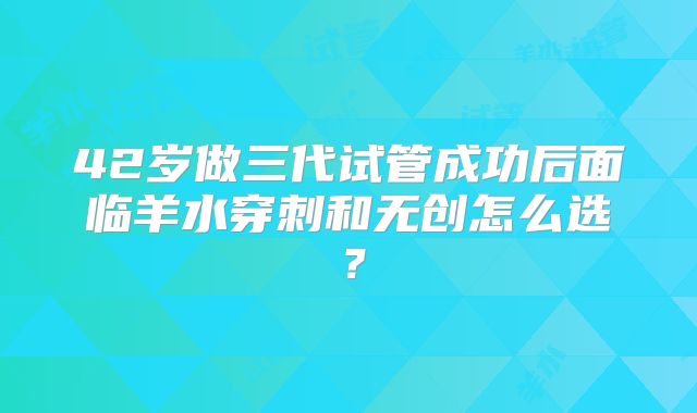 42岁做三代试管成功后面临羊水穿刺和无创怎么选？