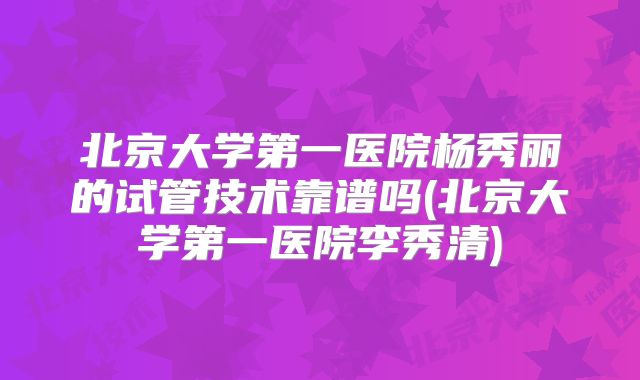 北京大学第一医院杨秀丽的试管技术靠谱吗(北京大学第一医院李秀清)