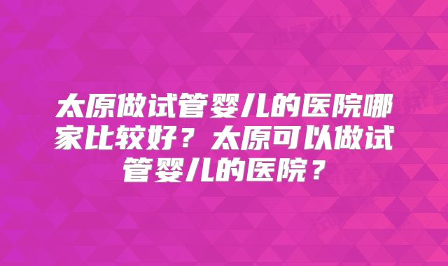 太原做试管婴儿的医院哪家比较好?太原可以做试管婴儿的医院?