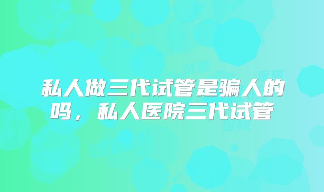 私人做三代试管是骗人的吗，私人医院三代试管
