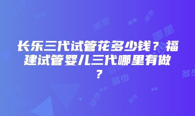 长乐三代试管花多少钱?福建试管婴儿三代哪里有做?