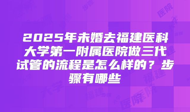 2025年未婚去福建医科大学第一附属医院做三代试管的流程是怎么样的？步骤有哪些