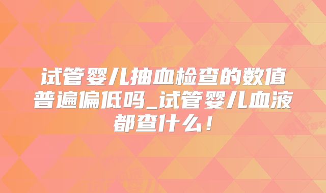 试管婴儿抽血检查的数值普遍偏低吗_试管婴儿血液都查什么！
