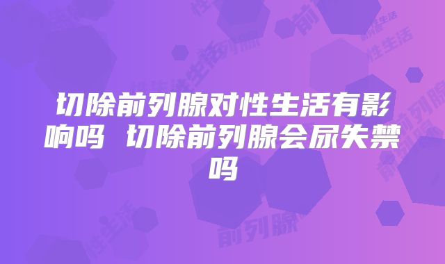 切除前列腺对性生活有影响吗 切除前列腺会尿失禁吗