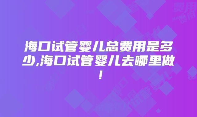 海口试管婴儿总费用是多少,海口试管婴儿去哪里做！