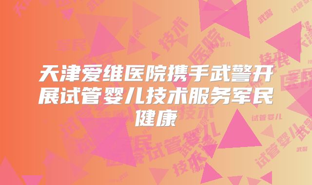 天津爱维医院携手武警开展试管婴儿技术服务军民健康