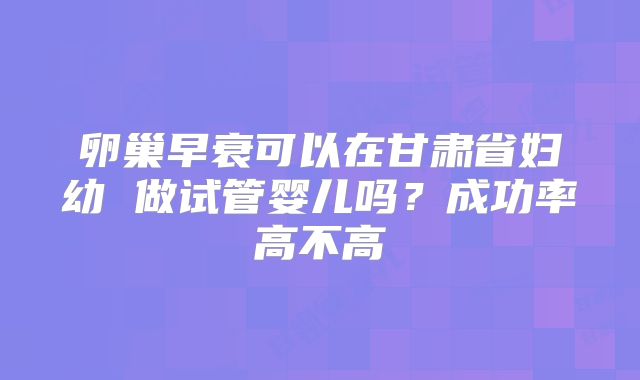卵巢早衰可以在甘肃省妇幼 做试管婴儿吗？成功率高不高