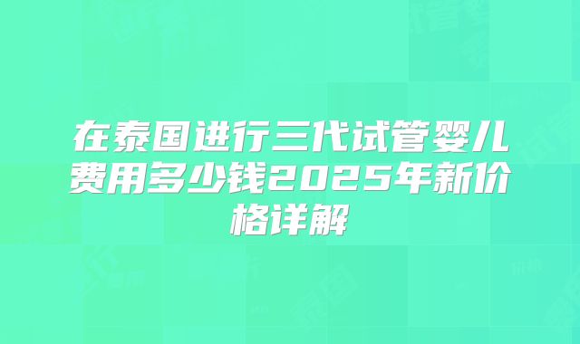 在泰国进行三代试管婴儿费用多少钱2025年新价格详解