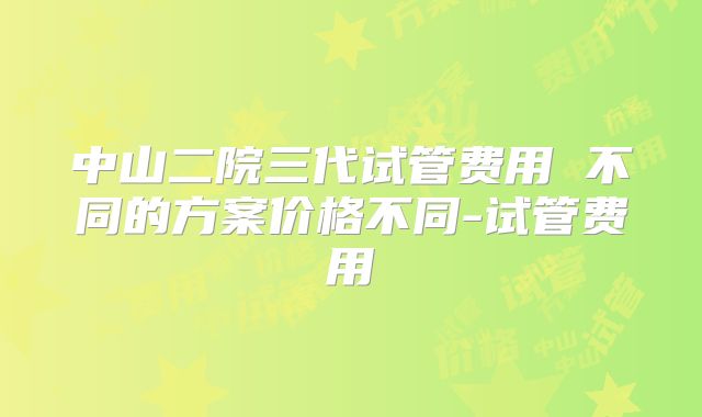 中山二院三代试管费用 不同的方案价格不同-试管费用