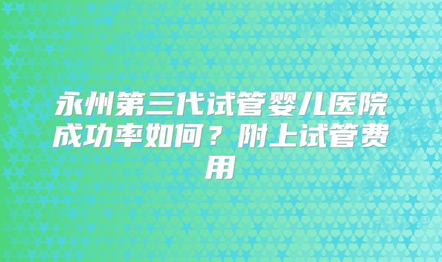 永州第三代试管婴儿医院成功率如何？附上试管费用