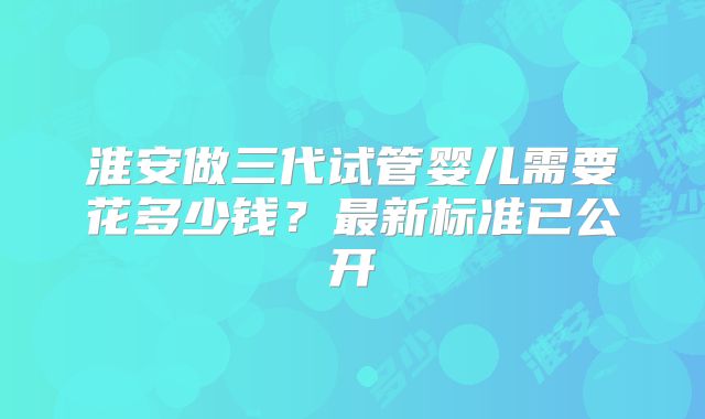 淮安做三代试管婴儿需要花多少钱？最新标准已公开