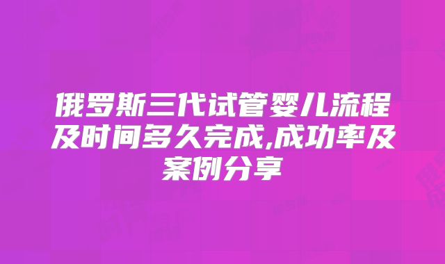 俄罗斯三代试管婴儿流程及时间多久完成,成功率及案例分享