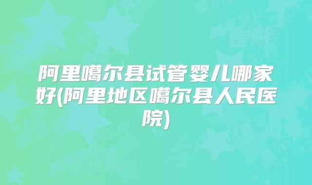 阿里噶尔县试管婴儿哪家好(阿里地区噶尔县人民医院)