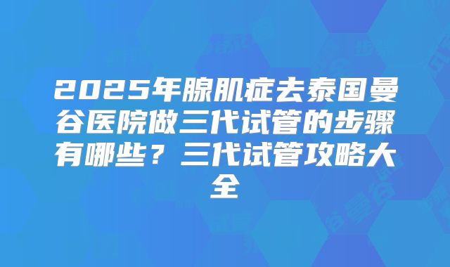 2025年腺肌症去泰国曼谷医院做三代试管的步骤有哪些?三代试管攻略大全