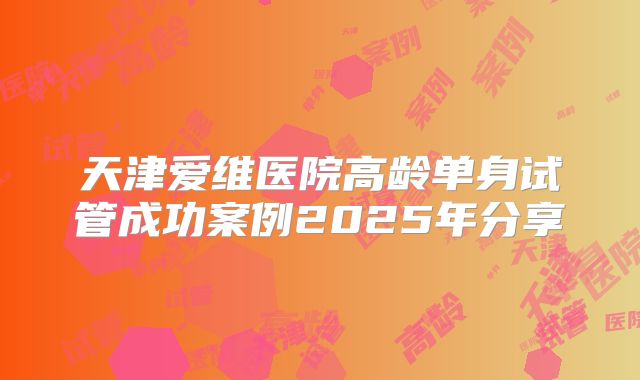 天津爱维医院高龄单身试管成功案例2025年分享