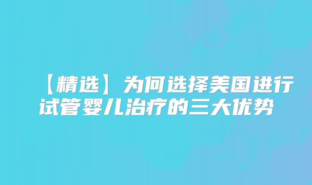 【精选】为何选择美国进行试管婴儿治疗的三大优势