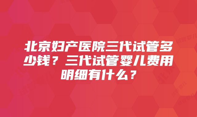 北京妇产医院三代试管多少钱？三代试管婴儿费用明细有什么？