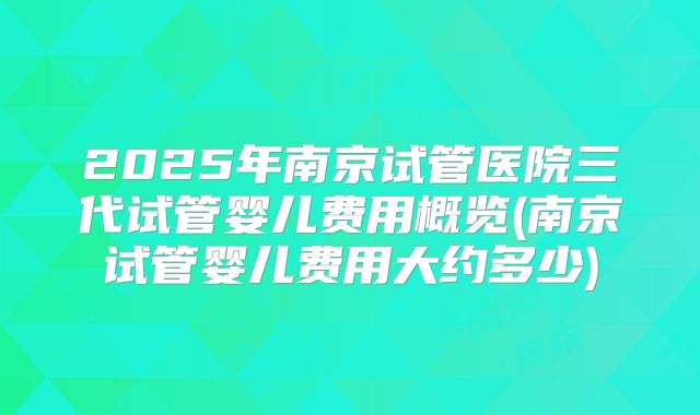 2025年南京试管医院三代试管婴儿费用概览(南京试管婴儿费用大约多少)