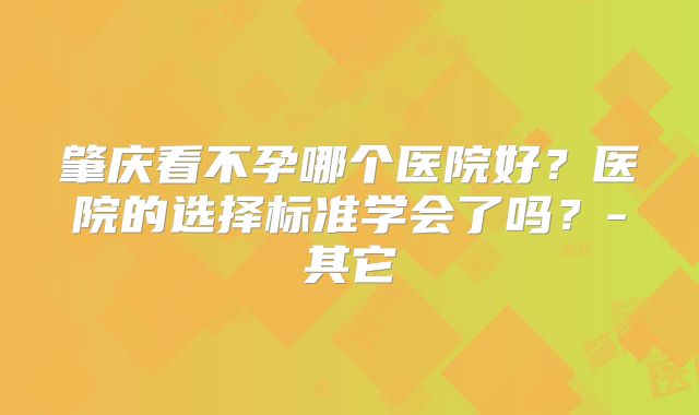 肇庆看不孕哪个医院好？医院的选择标准学会了吗？-其它