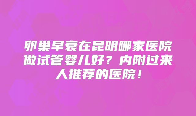 卵巢早衰在昆明哪家医院做试管婴儿好？内附过来人推荐的医院！