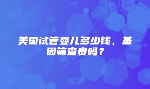 美国试管婴儿多少钱，基因筛查贵吗？