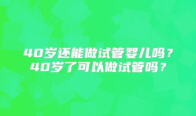 40岁还能做试管婴儿吗？40岁了可以做试管吗？