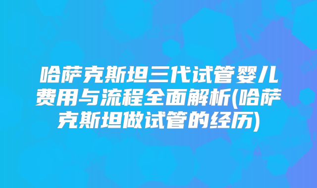 哈萨克斯坦三代试管婴儿费用与流程全面解析(哈萨克斯坦做试管的经历)