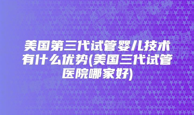 美国第三代试管婴儿技术有什么优势(美国三代试管医院哪家好)