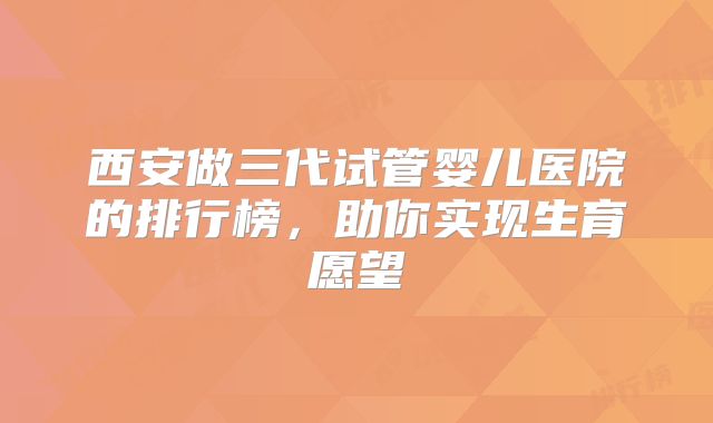 西安做三代试管婴儿医院的排行榜，助你实现生育愿望