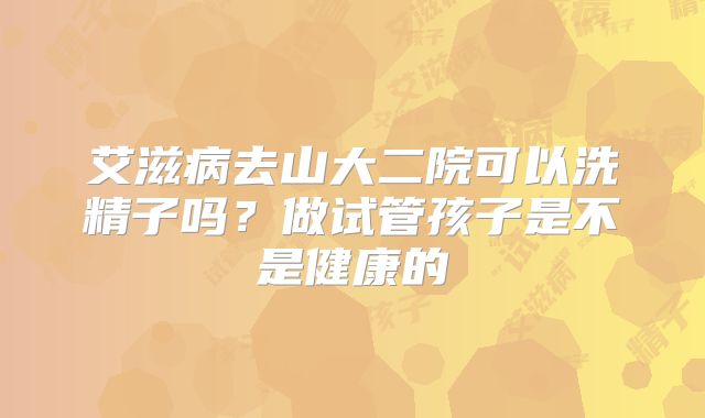 艾滋病去山大二院可以洗精子吗？做试管孩子是不是健康的