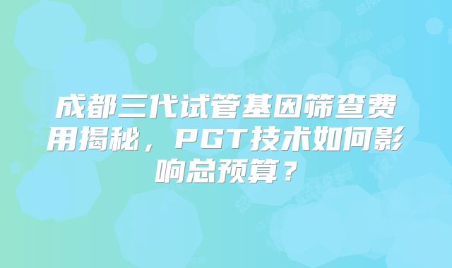 成都三代试管基因筛查费用揭秘，PGT技术如何影响总预算？