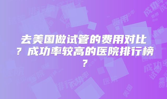 去美国做试管的费用对比?成功率较高的医院排行榜?