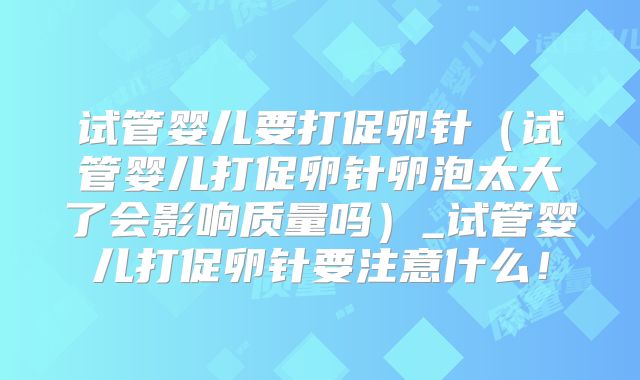 试管婴儿要打促卵针（试管婴儿打促卵针卵泡太大了会影响质量吗）_试管婴儿打促卵针要注意什么！