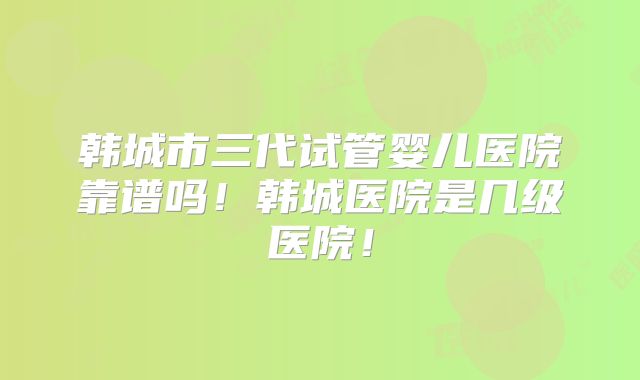 韩城市三代试管婴儿医院靠谱吗！韩城医院是几级医院！