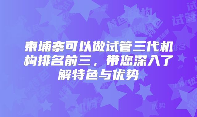 柬埔寨可以做试管三代机构排名前三，带您深入了解特色与优势