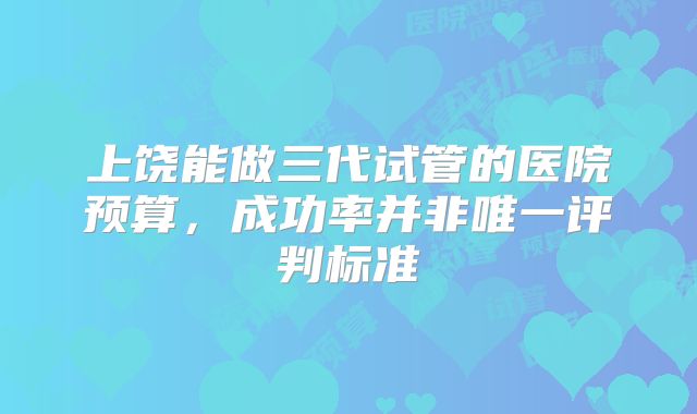上饶能做三代试管的医院预算，成功率并非唯一评判标准