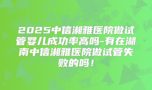 2025中信湘雅医院做试管婴儿成功率高吗-有在湖南中信湘雅医院做试管失败的吗!