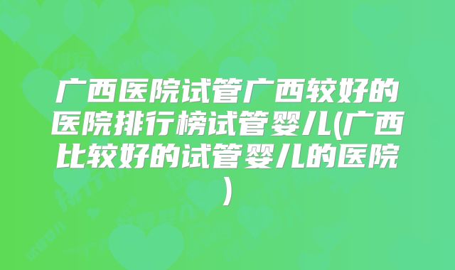 广西医院试管广西较好的医院排行榜试管婴儿(广西比较好的试管婴儿的医院)