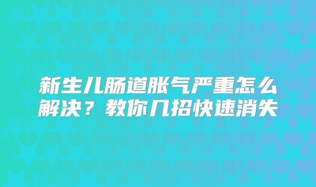 新生儿肠道胀气严重怎么解决？教你几招快速消失