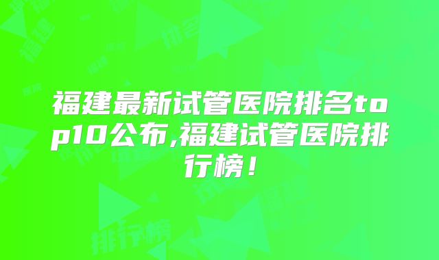 福建最新试管医院排名top10公布,福建试管医院排行榜！