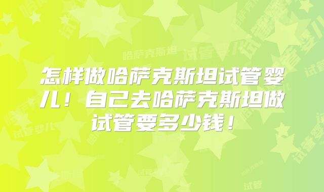 怎样做哈萨克斯坦试管婴儿！自己去哈萨克斯坦做试管要多少钱！