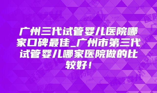 广州三代试管婴儿医院哪家口碑最佳_广州市第三代试管婴儿哪家医院做的比较好!