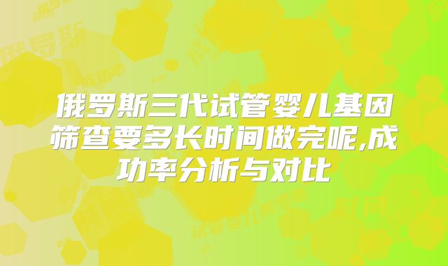 俄罗斯三代试管婴儿基因筛查要多长时间做完呢,成功率分析与对比