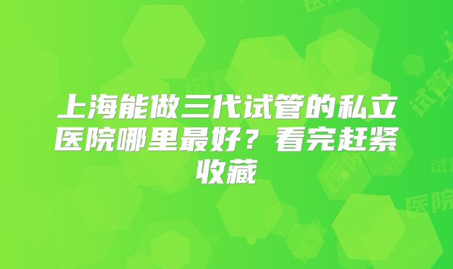 上海能做三代试管的私立医院哪里最好？看完赶紧收藏