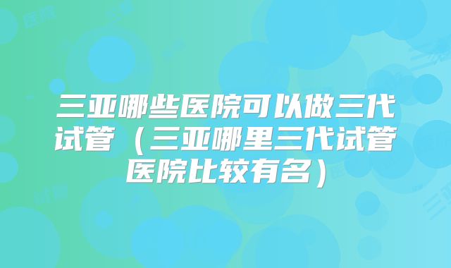 三亚哪些医院可以做三代试管（三亚哪里三代试管医院比较有名）