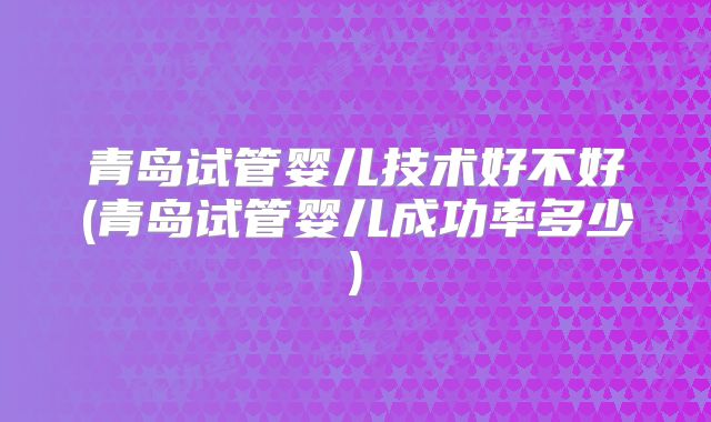 青岛试管婴儿技术好不好(青岛试管婴儿成功率多少)